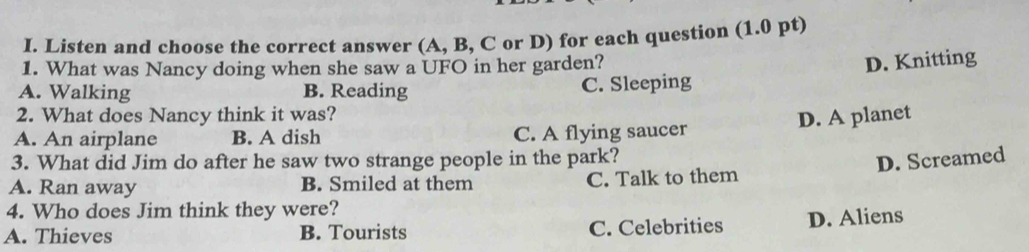 Listen and choose the correct answer (A, B, C or D) for each question (1.0 pt)
1. What was Nancy doing when she saw a UFO in her garden?
D. Knitting
A. Walking B. Reading C. Sleeping
2. What does Nancy think it was?
D. A planet
A. An airplane B. A dish C. A flying saucer
3. What did Jim do after he saw two strange people in the park?
D. Screamed
A. Ran away B. Smiled at them C. Talk to them
4. Who does Jim think they were?
A. Thieves B. Tourists C. Celebrities D. Aliens