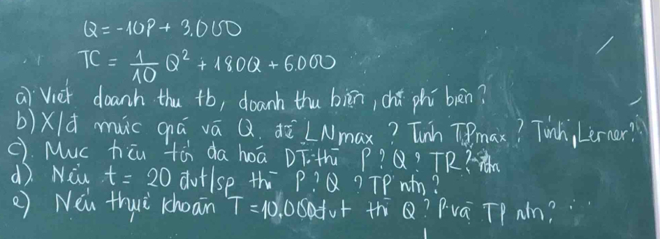 Q=-10P+3.000
TC= 1/10 Q^2+180Q+6000
ai `Vier doanh thu +b, doanh thu biān, chǎ phì bàn? 
b)Xld muc qiá vā Q. ¢ò LNmax? Tunh Tmax? Tunh, Lerner? 
C). Muc hicu tà da hoā DT. th p? Q? TR? 
d). Niw t=20 dutlse th P?Q ? TPwm? 
() Néi thuǔ choain T=10 odot Sofur th Q? Pva TP Nn?