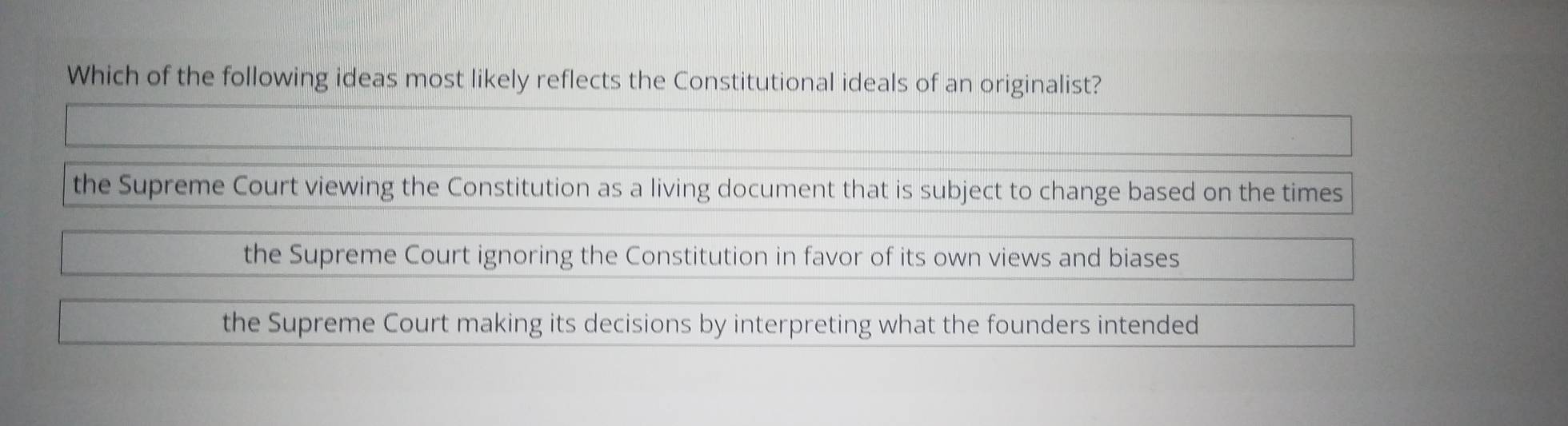 Which of the following ideas most likely reflects the Constitutional ideals of an originalist?
the Supreme Court viewing the Constitution as a living document that is subject to change based on the times
the Supreme Court ignoring the Constitution in favor of its own views and biases
the Supreme Court making its decisions by interpreting what the founders intended