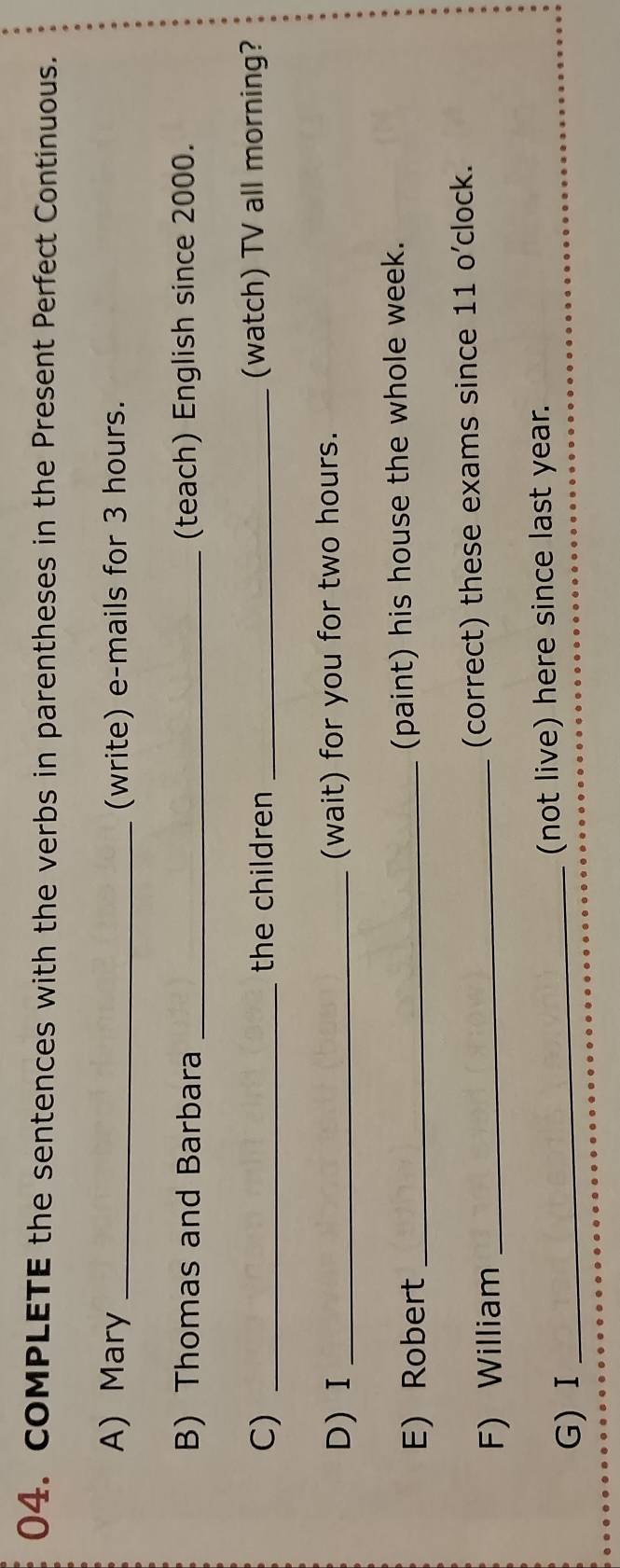 coMPLETE the sentences with the verbs in parentheses in the Present Perfect Continuous. 
A) Mary _(write) e-mails for 3 hours. 
B) Thomas and Barbara _(teach) English since 2000. 
C) _the children _(watch) TV all morning? 
D)I _(wait) for you for two hours. 
E) Robert _(paint) his house the whole week. 
F) William _(correct) these exams since 11 o’clock. 
G) Ⅰ _(not live) here since last year.