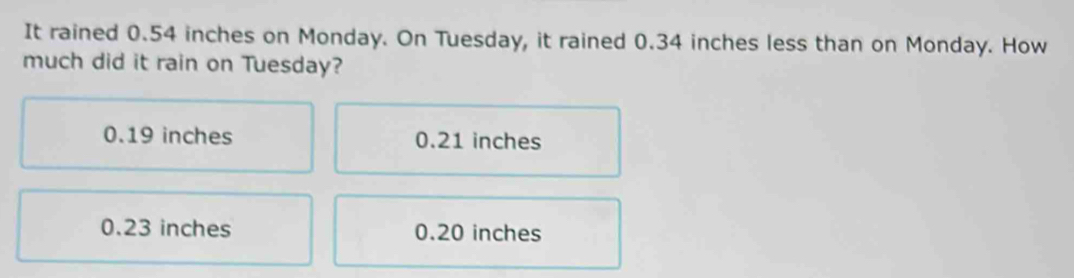 It rained 0.54 inches on Monday. On Tuesday, it rained 0.34 inches less than on Monday. How
much did it rain on Tuesday?
0.19 inches 0.21 inches
0.23 inches 0.20 inches