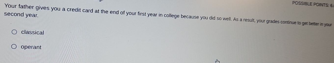 POSSIBLE POINTS: 6. 
second year. 
Your father gives you a credit card at the end of your first year in college because you did so well. As a result, your grades continue to get better in your 
classical 
operant