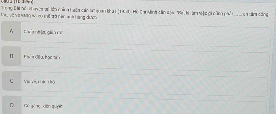 Cau 3 (10 điểm):
Trong Bài nói chuyện tại lớp chỉnh huấn các cơ quan khu I (1953), Hồ Chí Minh căn dặn: "Bất kì làm việc gì cũng phải ..., ... an tâm công
tác, sẽ vẻ vang và có thể trở nên anh hùng được
A Chấp nhận, giúp đỡ
B Phấn đầu, học tập
CVui vẻ, chịu khó
D Cố gầng, kiên quyết