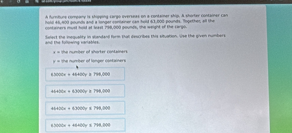 al com/grcup (am/roun/37666-
A furniture company is shipping cargo overseas on a container ship. A shorter container can
hold 46,400 pounds and a longer container can hold 63,000 pounds. Together; all the
containers must hold at least 798,000 pounds, the weight of the cargo.
Select the inequality in standard form that describes this situation. Use the given numbers
and the following variables.
x= the number of shorter containers
y= the number of longer containers
63000x+46400y≥ 798,000
46400x+63000y≥ 798,000
46400x+63000y ≤ 798,000
63000x+46400y≤ 798,000