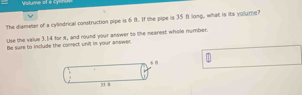 Volume of a cylinder 
The diameter of a cylindrical construction pipe is 6 ft. If the pipe is 35 ft long, what is its volume? 
Use the value 3.14 for π, and round your answer to the nearest whole number. 
Be sure to include the correct unit in your answer.