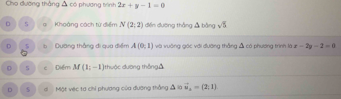 Cho đường thẳng △ co phương trình 2x+y-1=0
D S a Khoảng cách từ điểm N(2;2) đến đường thẳng △ bằng ysqrt(5).
D S b Đường thẳng đi qua điểm A(0;1) và vuông góc với đường thẳng △ c ó phương trình là x-2y-2=0.
D S C Điểm M(1;-1) thuộc đường thẳng △
D S d Một véc tơ chỉ phương của đường thẳng △ à vector u_△ =(2;1).