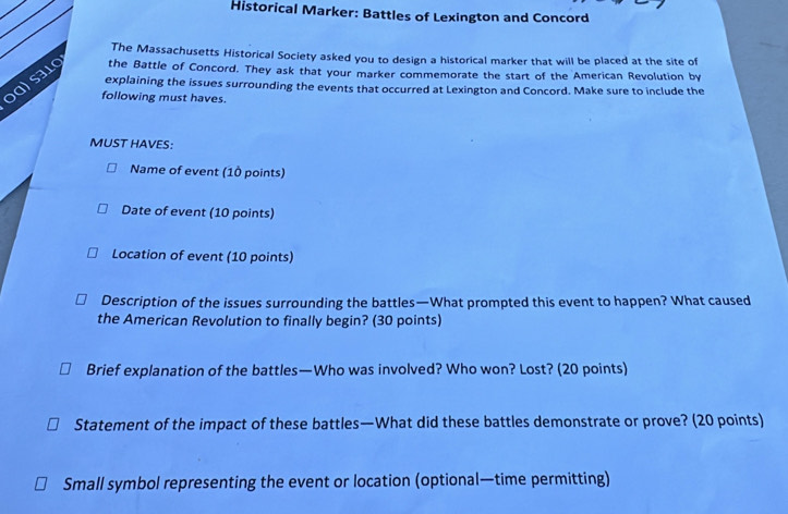 Historical Marker: Battles of Lexington and Concord 
The Massachusetts Historical Society asked you to design a historical marker that will be placed at the site of 
ɔɑ) səlg the Battle of Concord. They ask that your marker commemorate the start of the American Revolution by 
explaining the issues surrounding the events that occurred at Lexington and Concord. Make sure to include the 
following must haves. 
MUST HAVES: 
Name of event (10 points) 
Date of event (10 points) 
Location of event (10 points) 
Description of the issues surrounding the battles—What prompted this event to happen? What caused 
the American Revolution to finally begin? (30 points) 
Brief explanation of the battles—Who was involved? Who won? Lost? (20 points) 
Statement of the impact of these battles—What did these battles demonstrate or prove? (20 points) 
Small symbol representing the event or location (optional—time permitting)