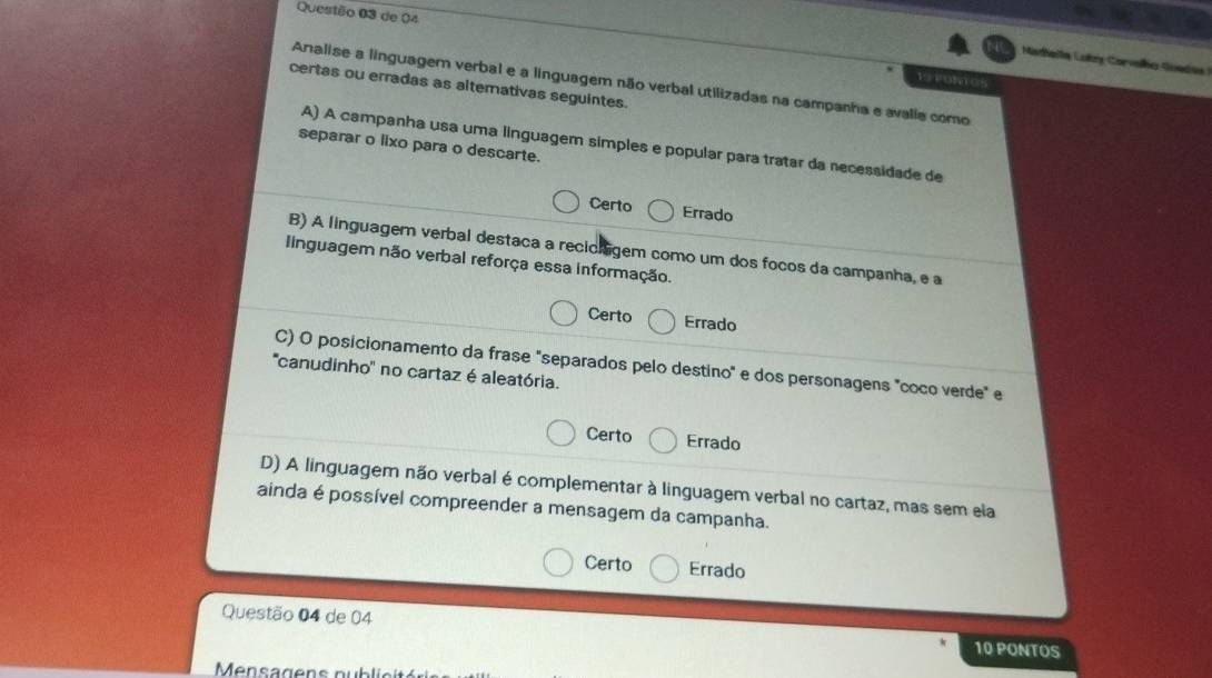 de 04
Mathella Luky Corvelha Soede 
19 TONTOS
Analise a linguagem verbal e a linguagem não verbal utilizadas na campanha e avalie como
certas ou erradas as altemativas seguintes.
A) A campanha usa uma linguagem simples e popular para tratar da necessidade de
separar o lixo para o descarte.
Certo Errado
B) A linguagem verbal destaca a recichigem como um dos focos da campanha, e a
IInguagem não verbal reforça essa informação.
Certo Errado
C) O posicionamento da frase "separados pelo destino" e dos personagens "coco verde" e
''canudinho'' no cartaz é aleatória.
Certo Errado
D) A linguagem não verbal é complementar à linguagem verbal no cartaz, mas sem ela
ainda é possível compreender a mensagem da campanha.
Certo Errado
Questão 04 de 04
10 PONTOS