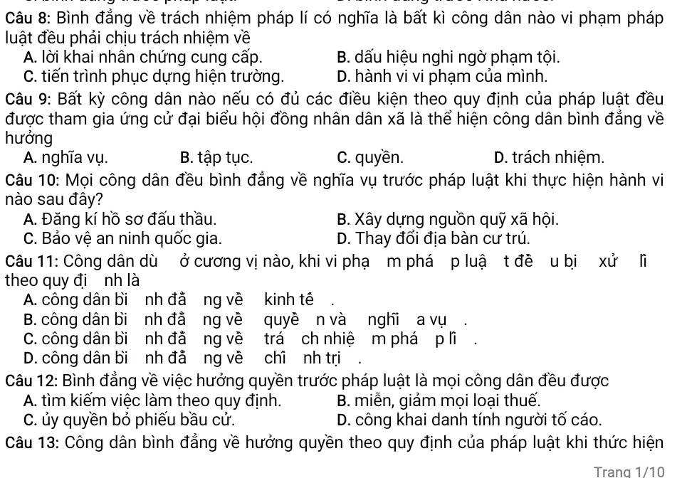 Bình đẳng về trách nhiệm pháp lí có nghĩa là bất kì công dân nào vi phạm pháp
luật đều phải chịu trách nhiệm về
A. lời khai nhân chứng cung cấp. B. dấu hiệu nghi ngờ phạm tội.
C. tiến trình phục dựng hiện trường. D. hành vi vi phạm của mình.
Câu 9: Bất kỳ công dân nào nếu có đủ các điều kiện theo quy định của pháp luật đều
được tham gia ứng cử đại biểu hội đồng nhân dân xã là thể hiện công dân bình đẳng về
hưởng
A. nghĩa vụ. B. tập tục. C. quyền. D. trách nhiệm.
Câu 10: Mọi công dân đều bình đẳng về nghĩa vụ trước pháp luật khi thực hiện hành vi
nào sau đây?
A. Đăng kí hồ sơ đấu thầu. B. Xây dựng nguồn quỹ xã hội.
C. Bảo vệ an ninh quốc gia. D. Thay đổi địa bàn cư trú.
Câu 11: Công dân dù ở cương vị nào, khi vi phạ m phá p luậ t đề u bị xử lĩ
theo quy đi nh là
A. công dân bi nh đằ ng về kinh tê
B. công dân bi nh đả ng về quyề n và nghĩ a vụ .
C. công dân bi nh đả ng về trá ch nhiệ m phá p lĩ.
D. công dân bi nh đả ng về chỉ nh trị
Câu 12: Bình đẳng về việc hưởng quyền trước pháp luật là mọi công dân đều được
A. tìm kiếm việc làm theo quy định. B. miễn, giảm mọi loại thuế.
C. ủy quyền bỏ phiếu bầu cử. D. công khai danh tính người tố cáo.
Câu 13: Công dân bình đẳng về hưởng quyền theo quy định của pháp luật khi thức hiện
Trang 1/10