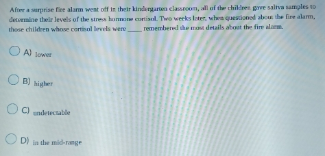 After a surprise fire alarm went off in their kindergarten classroom, all of the children gave saliva samples to
determine their levels of the stress hormone cortisol. Two weeks later, when questioned about the fire alarm,
those children whose cortisol levels were _remembered the most details about the fire alarm.
A) lower
B) higher
C) undetectable
D) in the mid-range