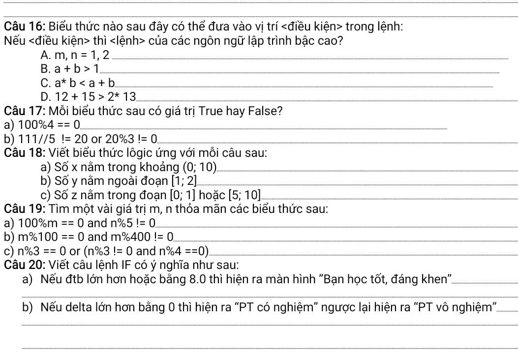 Biểu thức nào sau đây có thể đưa vào vị trí trong lệnh: 
Nếu thì của các ngôn ngữ lập trình bậc cao? 
A. m,n=1,2 _ 
B. a+b>1 _ 
C. a*b _ 
D. 12+15>2^*13 _ 
Câu 17: Mỗi biểu thức sau có giá trị True hay False? 
a) 100% 4==0 _ 
b) 111//5!=20 or 20% 3!=0. _ 
Câu 18: Viết biểu thức lôgic ứng với mỗi câu sau: 
a) Số x nằm trong khoảng (0;10) _ 
b) Số y nằm ngoài đoạn [1;2] _ 
c) Số z nằm trong đoạn [0;1] hoặc [5;10] _ 
Câu 19: Tìm một vài giá trị m, n thỏa mãn các biểu thức sau: 
a) 100% m==0 and n% 5!=0. _ 
b) m% 100==0 and m% 400!=0 _ 
c) n% 3==0 or (n% 3!=0 and n% 4==0) _ 
Câu 20: Viết câu lệnh IF có ý nghĩa như sau: 
a) Nếu đtb lớn hơn hoặc bằng 8.0 thì hiện ra màn hình "Bạn học tốt, đáng khen'_ 
_ 
b) Nếu delta lớn hơn bằng 0 thì hiện ra “PT có nghiệm” ngược lại hiện ra “PT vô nghiệm”._ 
_ 
_