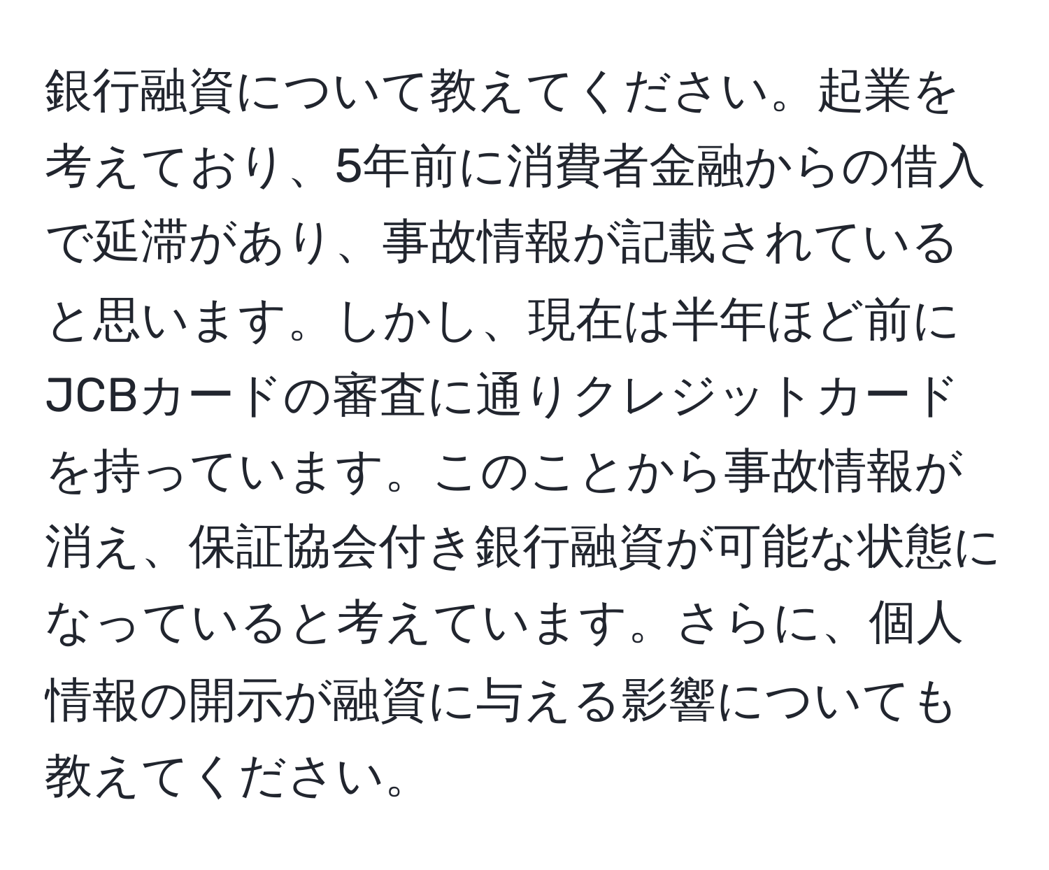 銀行融資について教えてください。起業を考えており、5年前に消費者金融からの借入で延滞があり、事故情報が記載されていると思います。しかし、現在は半年ほど前にJCBカードの審査に通りクレジットカードを持っています。このことから事故情報が消え、保証協会付き銀行融資が可能な状態になっていると考えています。さらに、個人情報の開示が融資に与える影響についても教えてください。