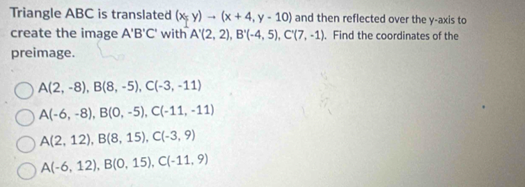 Triangle ABC is translated (x,y)to (x+4,y-10) and then reflected over the y-axis to
create the image A'B'C' with A'(2,2), B'(-4,5), C'(7,-1). Find the coordinates of the
preimage.
A(2,-8), B(8,-5), C(-3,-11)
A(-6,-8), B(0,-5), C(-11,-11)
A(2,12), B(8,15), C(-3,9)
A(-6,12), B(0,15), C(-11,9)