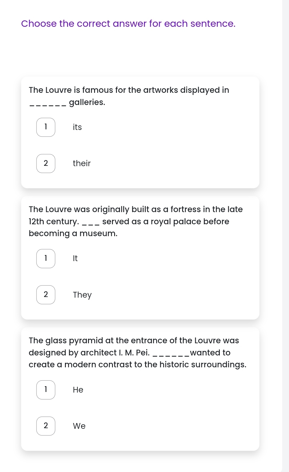 Choose the correct answer for each sentence. 
The Louvre is famous for the artworks displayed in 
_galleries. 
1 its 
2 their 
The Louvre was originally built as a fortress in the late 
12th century._ served as a royal palace before 
becoming a museum. 
1 It 
2 They 
The glass pyramid at the entrance of the Louvre was 
designed by architect I. M. Pei. _wanted to 
create a modern contrast to the historic surroundings. 
1 He 
2 We