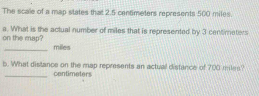 The scale of a map states that 2.5 centimeters represents 500 miles. 
a. What is the actual number of miles that is represented by 3 centimeters
on the map? 
_ miles
b. What distance on the map represents an actual distance of 700 miles? 
_ centimeters