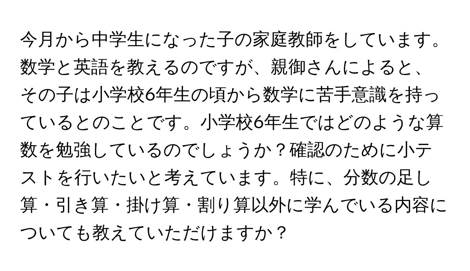 今月から中学生になった子の家庭教師をしています。数学と英語を教えるのですが、親御さんによると、その子は小学校6年生の頃から数学に苦手意識を持っているとのことです。小学校6年生ではどのような算数を勉強しているのでしょうか？確認のために小テストを行いたいと考えています。特に、分数の足し算・引き算・掛け算・割り算以外に学んでいる内容についても教えていただけますか？