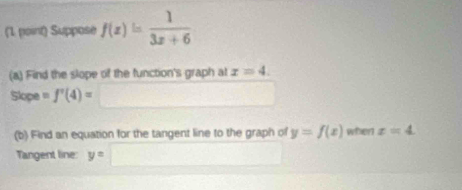 Suppose f(x)= 1/3x+6 
(a) Find the slope of the function's graph at x=4. 
Slope =f'(4)=
(b) Find an equation for the tangent line to the graph of y=f(x) when x=4
Tangent line: y=