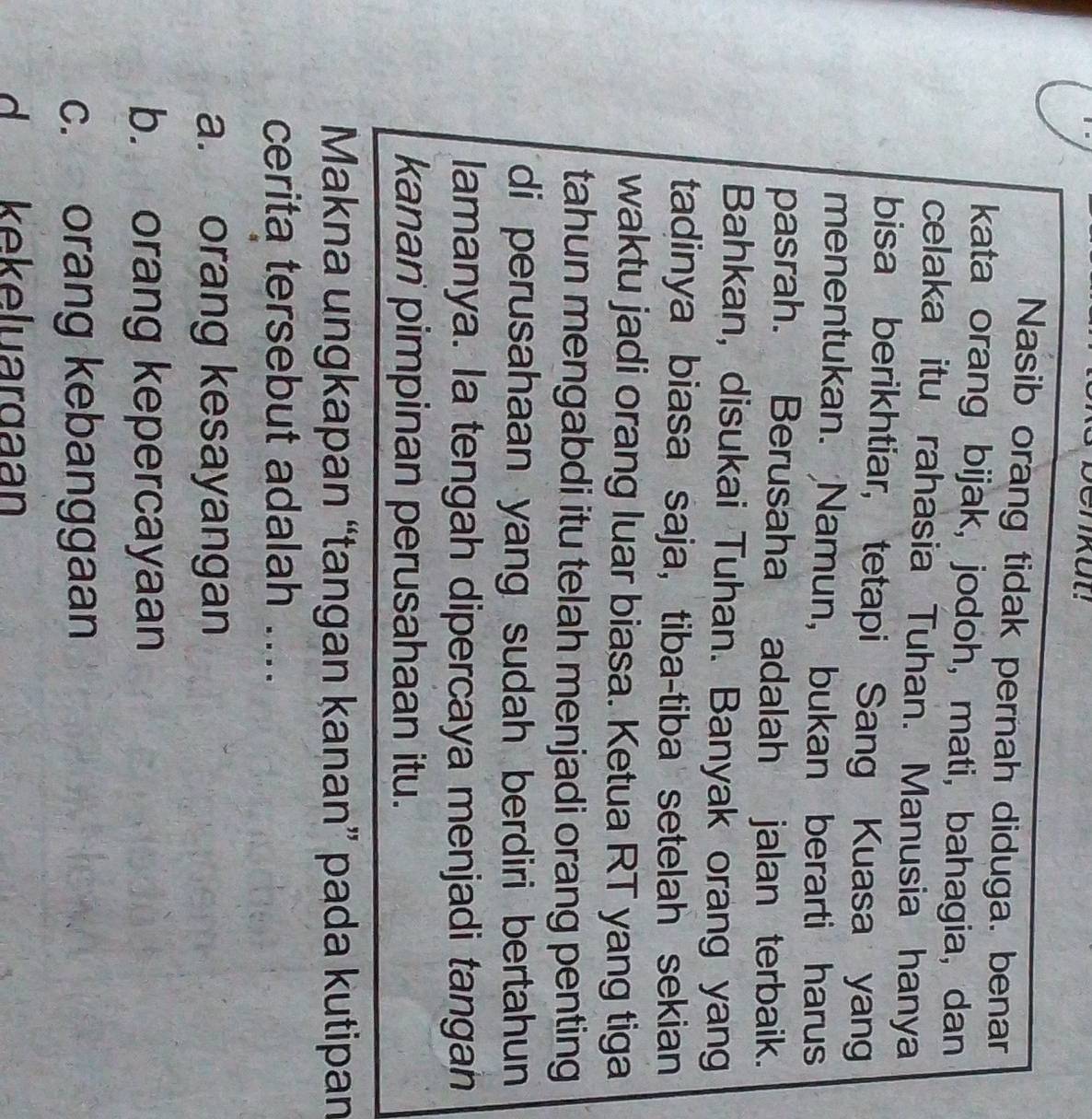 Nasib orang tidak pernah diduga. benar
kata orang bijak, jodoh, mati, bahagia, dan
celaka itu rahasia Tuhan. Manusia hanya
bisa berikhtiar, tetapi Sang Kuasa yang
menentukan. Namun, bukan berarti harus
pasrah. Berusaha adalah jalan terbaik.
Bahkan, disukai Tuhan. Banyak orang yang
tadinya biasa saja, tiba-tiba setelah sekian
waktu jadi orang luar biasa. Ketua RT yang tiga
tahun mengabdi itu telah menjadi orang penting
di perusahaan yang sudah berdiri bertahun
lamanya. la tengah dipercaya menjadi tangan
kanan pimpinan perusahaan itu.
Makna ungkapan “tangan kanan” pada kutipan
cerita tersebut adalah ....
a. orang kesayangan
b. orang kepercayaan
c. orang kebanggaan
d kekeluargaan