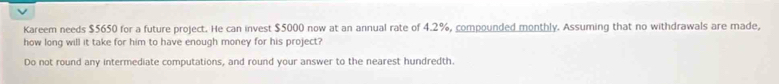 ν 
Kareem needs $5650 for a future project. He can invest $5000 now at an annual rate of 4.2%, compounded monthly. Assuming that no withdrawals are made, 
how long will it take for him to have enough money for his project? 
Do not round any intermediate computations, and round your answer to the nearest hundredth.