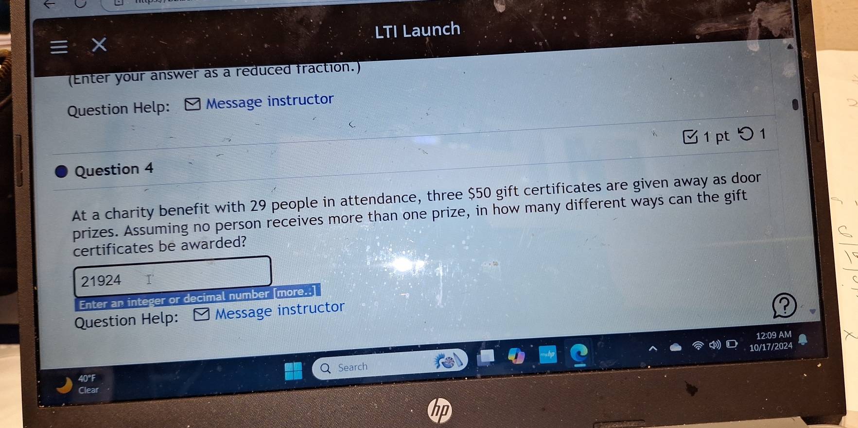 LTI Launch 
(Enter your answer as a reduced fraction.) 
Question Help: ] Message instructor 
Question 4 
At a charity benefit with 29 people in attendance, three $50 gift certificates are given away as door 
prizes. Assuming no person receives more than one prize, in how many different ways can the gift 
certificates be awarded?
21924 I' 
Enter an integer or decimal number [more..] 
Question Help: Message instructor 
12:09 AM 
10/17/2024 
40°F Search 
Clear