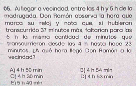 Al llegar a vecindad, entre las 4 h y 5 h de la
madrugada, Don Ramón observa la hora que
marca su reloj y nota que, si hubieran
transcurrido 37 minutos más, faltarían para las
6 h la misma cantidad de minutos que
transcurrieron desde las 4 h hasta hace 23
minutos, ¿A qué hora llegó Don Ramón a la
vecindad?
A) 4 h 50 min B) 4 h 54 min
C) 4 h 30 min D) 4 h 53 min
E) 5 h 40 min