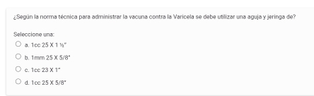 ¿Según la norma técnica para administrar la vacuna contra la Varicela se debe utilizar una aguja y jeringa del
Seleccione una:
a. 10c25* 1% ^circ 
b. 1mm25* 5/8°
C. 1cc23* 1^-
d. 10025* 5/8^+