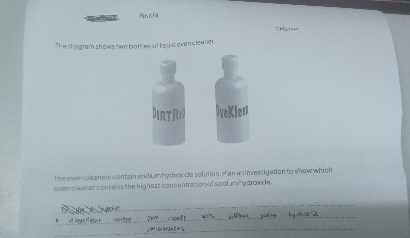 Ashrita 
The diagram shows two bottles of liquid oven cleaner. 
The oven cleaners contain sodium hydroxide solution. Plan an investigation to show which 
oven cleaner contains the highest concentration of sodium hydroxide. 
_ 
_ 
_