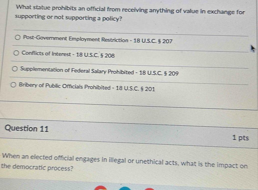 What statue prohibits an official from receiving anything of value in exchange for 
supporting or not supporting a policy? 
_ 
Post-Government Employment Restriction - 18 U.S.C. § 207
_ 
Conflicts of Interest - 18 U.S.C. § 208
_ 
_ 
Supplementation of Federal Salary Prohibited - 18 U.S.C. § 209
Bribery of Public Officials Prohibited - 18 U.S.C. § 201 _ 
Question 11 
1 pts 
When an elected official engages in illegal or unethical acts, what is the impact on 
the democratic process?