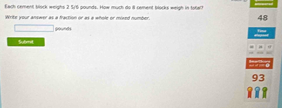 Each cement block weighs 2 5/6 pounds. How much do 8 cement blocks weigh in total? 
Write your answer as a fraction or as a whole or mixed number.
48
pounds
Time 
stays 
Submit
26
SmartScore 
o of 00 ①
93