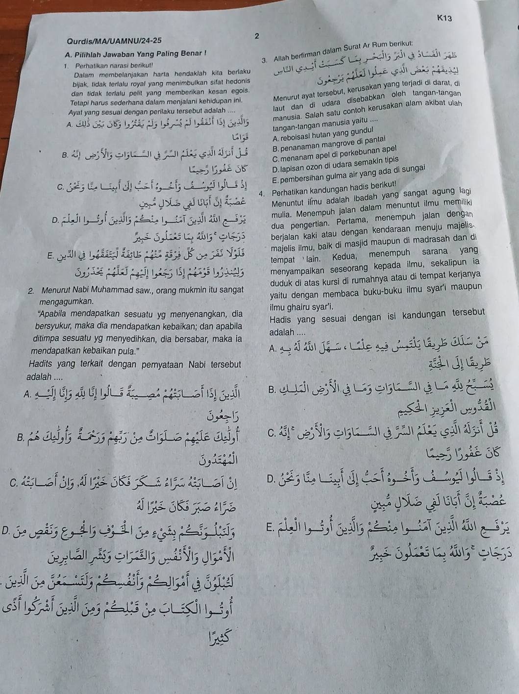 K13
2
Qurdis/MA/UAMNU/24-25
3. Allah berfirman dalam Surat Ar Rum berikut:
A. Pilihlah Jawaban Yang Paling Benar !
1. Perhatikan narasi berikut!
Dalam membelanjakan harta hendaklah kita berlaku
bijak, tidak terlalu royal yang menimbulkan sifat hedonis
dan tidak terlalu pelit yang memberikan kesan egois.
Tetapi harus sederhana dalam menjalani kehidupan ini. Menurut ayat tersebut, kerusakan yang terjadi di darat, di
Ayat yang sesuai dengan perilaku tersebut adalah laut dan di udara disebabkan oleh tangan-tangan
manusia. Salah satu contoh kerusakan alam akibat ulah
A.
tangan-tangan manusia yaitu …
A. reboisasi hutan yang gundul
B d       a   a c e B. penanaman mangrove di pantal
C. menanam apel di perkebunan apel
L ß Lhé 36 D. lapisan ozon di udara semakin tipis
E. pembersihan gulma air yang ada di sungai
4. Perhatikan kandungan hadis berikut!
Menuntut ilmu adalah ibadah yang sangat agung lagi
mulia. Menempuh jalan dalam menuntut ilmu memiliki
dua pengertian. Pertama, menempuh jalan dengan
berjalan kaki atau dengan kendaraan menuju majelis.
majelis ilmu, baik di masjid maupun di madrasah dan di
tempat lain. Kedua, menempuh sarana yang
S        menyampaikan seseorang kepada ilmu, sekalipun ia
duduk di atas kursi di rumahnya atau di tempat kerjanya
2. Menurut Nabi Muhammad saw., orang mukmin itu sangat
mengagumkan. yaitu dengan membaca buku-buku ilmu syar'i maupun
'Apabila mendapatkan sesuatu yg menyenangkan, dia ilmu ghairu syar'i.
Hadis yang sesuai dengan isi kandungan tersebut
bersyukur, maka dia mendapatkan kebaikan; dan apabila adalah ....
ditimpa sesuatu yg menyedihkan, dia bersabar, maka ia
mendapatkan kebaikan pula."
A.
Hadits yang terkait dengan pernyataan Nabi tersebut
adalah ....
A. B.    V G   3   
3A5
iei
B.  Jj,i;      & 1 C ;; a,i C.  *  V5 S 5 a án g cãn dứo cái đại já
3,æj Lej Ldé 36
C. dlÍ j15 IJ15 363 S e 270 dl í S1 D. _;E L      ;
D. joij;&,  1; ;  | o sã ; g; ①:;
ls