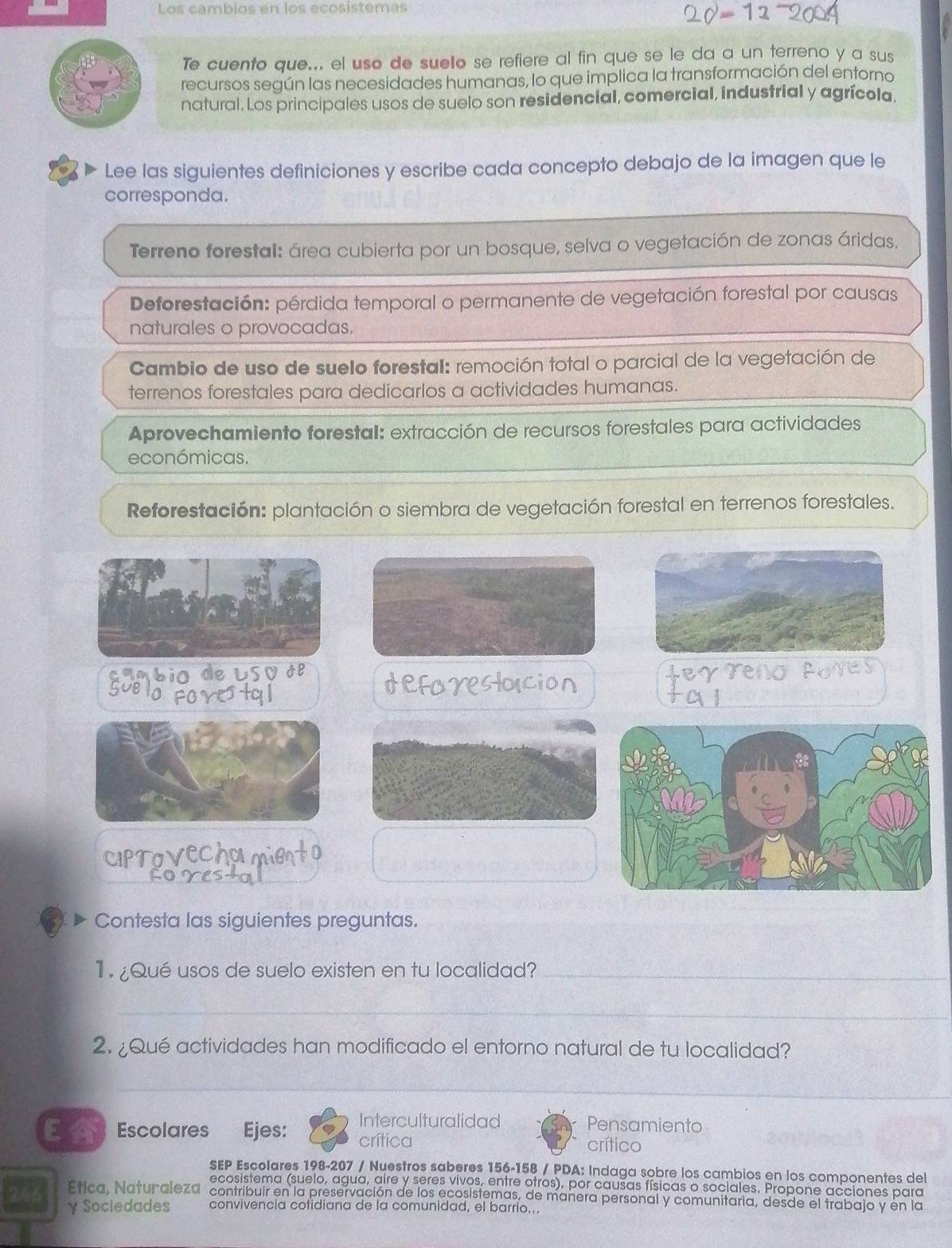 Los cambios en los ecosistemas
Te cuento que... el uso de suelo se refiere al fin que se le da a un terreno y a sus
recursos según las necesidades humanas, lo que implica la transformación del entorno
natural. Los principales usos de suelo son residencial, comercial, industrial y agrícola.
Lee las siguientes definiciones y escribe cada concepto debajo de la imagen que le
corresponda.
Terreno forestal: área cubierta por un bosque, selva o vegetación de zonas áridas.
Deforestación: pérdida temporal o permanente de vegetación forestal por causas
naturales o provocadas.
Cambio de uso de suelo forestal: remoción total o parcial de la vegetación de
terrenos forestales para dedicarlos a actividades humanas.
Aprovechamiento forestal: extracción de recursos forestales para actividades
económicas.
Reforestación: plantación o siembra de vegetación forestal en terrenos forestales.
CIPTO
Contesta las siguientes preguntas.
¿Qué usos de suelo existen en tu localidad?_
_
2. ¿Qué actividades han modificado el entorno natural de tu localidad?
_
__
EA Escolares Ejes: Interculturalidad Pensamiento
crítica crítico
SEP Escolares 198-207 / Nuestros saberes 156-158 / PDA: Indaga sobre los cambios en los componentes del
ecosistema (suelo, agua, aire y seres vivos, entre otros), por causas físicas o sociales. Propone acciones para
Etica, Naturaleza contribuir en la preservación de los ecosistemas, de manera personal y comunitaria, desde el trabajo y en la
246 y Sociedades convivencia cotidiana de la comunidad, el barrío...