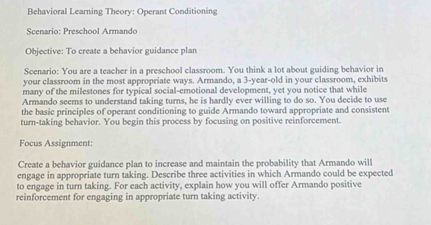 Behavioral Learning Theory: Operant Conditioning 
Scenario: Preschool Armando 
Objective: To create a behavior guidance plan 
Scenario: You are a teacher in a preschool classroom. You think a lot about guiding behavior in 
your classroom in the most appropriate ways. Armando, a 3-year -old in your classroom, exhibits 
many of the milestones for typical social-emotional development, yet you notice that while 
Armando seems to understand taking turns, he is hardly ever willing to do so. You decide to use 
the basic principles of operant conditioning to guide Armando toward appropriate and consistent 
turn-taking behavior. You begin this process by focusing on positive reinforcement. 
Focus Assignment: 
Create a behavior guidance plan to increase and maintain the probability that Armando will 
engage in appropriate turn taking. Describe three activities in which Armando could be expected 
to engage in turn taking. For each activity, explain how you will offer Armando positive 
reinforcement for engaging in appropriate turn taking activity.