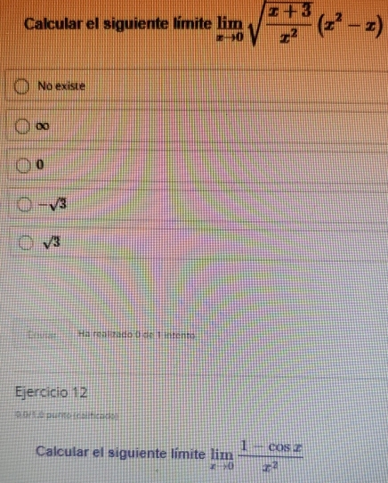 Calcular el siguiente límite limlimits _xto 0sqrt(frac x+3)x^2(x^2-x)
No existe
∞
0
-sqrt(3)
sqrt(3)
Loviar Ha realizado 0 de 1 intento
Ejercicio 12
0.0/1.0 punto (calificado)
Calcular el siguiente límite limlimits _xto 0 (1-cos x)/x^2 