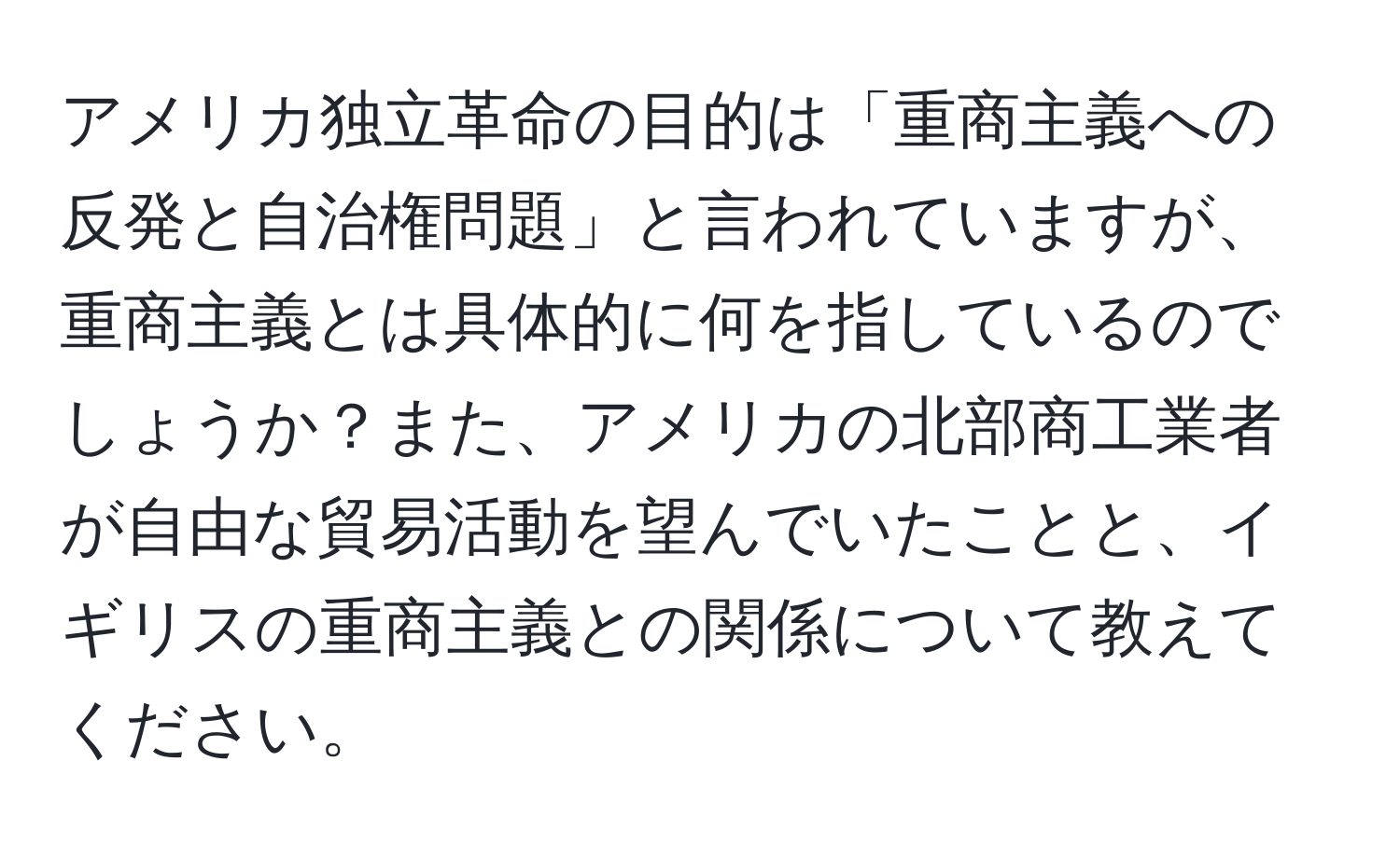 アメリカ独立革命の目的は「重商主義への反発と自治権問題」と言われていますが、重商主義とは具体的に何を指しているのでしょうか？また、アメリカの北部商工業者が自由な貿易活動を望んでいたことと、イギリスの重商主義との関係について教えてください。