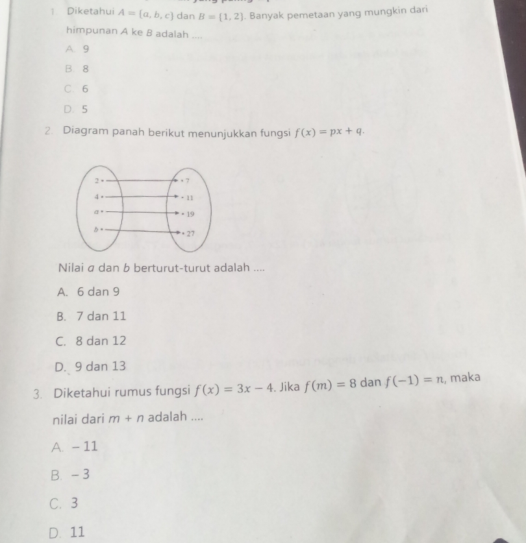 Diketahui A= a,b,c dan B= 1,2. Banyak pemetaan yang mungkin dari
himpunan A ke B adalah ....
A. 9
B. 8
C. 6
D. 5
2. Diagram panah berikut menunjukkan fungsi f(x)=px+q. 
Nilai a dan b berturut-turut adalah ....
A. 6 dan 9
B. 7 dan 11
C. 8 dan 12
D. 9 dan 13
3. Diketahui rumus fungsi f(x)=3x-4. Jika f(m)=8 dan f(-1)=n , maka
nilai dari m+n adalah ....
A. - 11
B. - 3
C. 3
D. 11