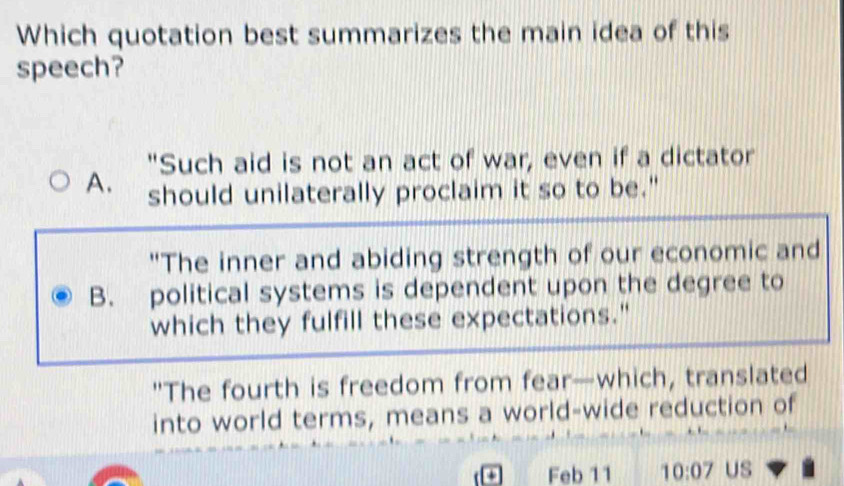 Which quotation best summarizes the main idea of this
speech?
"Such aid is not an act of war, even if a dictator
A. should unilaterally proclaim it so to be."
"The inner and abiding strength of our economic and
B. political systems is dependent upon the degree to
which they fulfill these expectations."
"The fourth is freedom from fear—which, translated
into world terms, means a world-wide reduction of
a Feb 11 10:07 Us