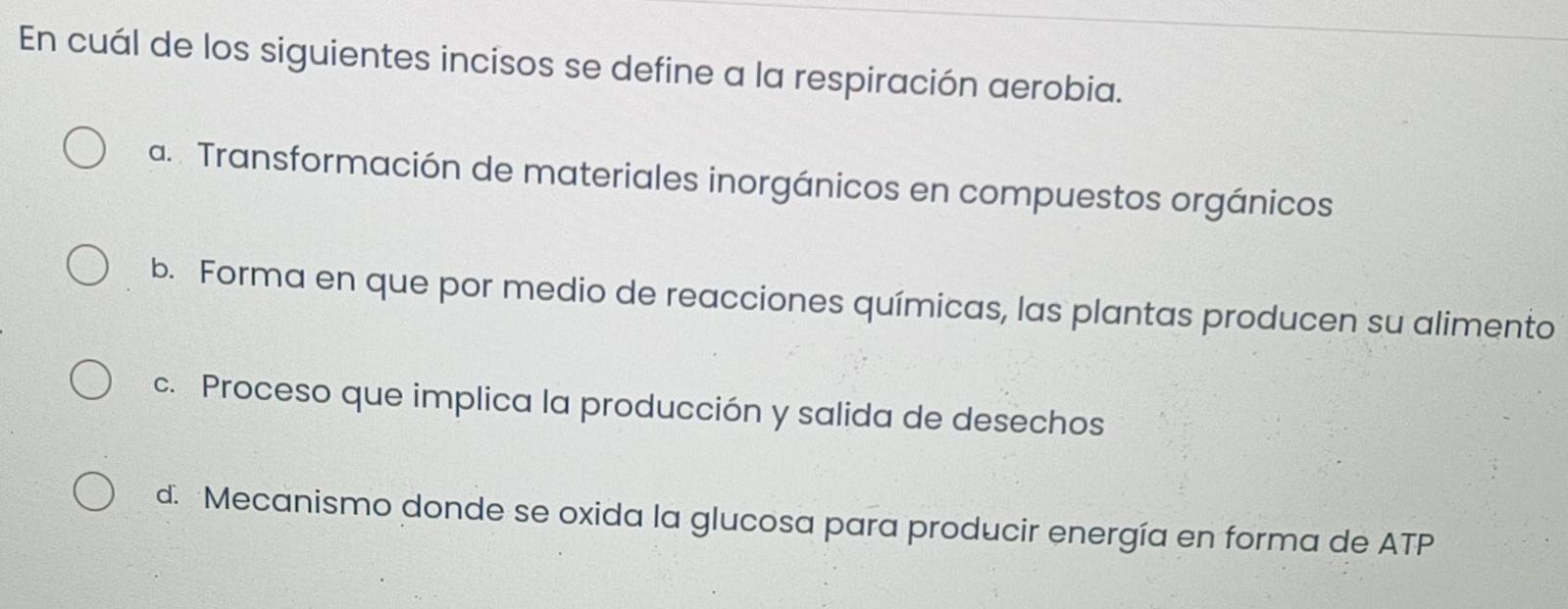 En cuál de los siguientes incisos se define a la respiración aerobia.
a. . Transformación de materiales inorgánicos en compuestos orgánicos
b. Forma en que por medio de reacciones químicas, las plantas producen su alimento
c. Proceso que implica la producción y salida de desechos
d. Mecanismo donde se oxida la glucosa para producir energía en forma de ATP