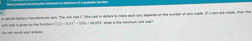 Word problem involving the maximum or minimum of a quadratic function 
A vehicle factory manufactures cars. The unit cost C (the cost in dollars to make each car) depends on the number of cars made. If x cars are made, then the 
unit cost is given by the function C(x)=0.5x^2-330x+60,039. What is the minimum unit cost? 
Do not round your answer.