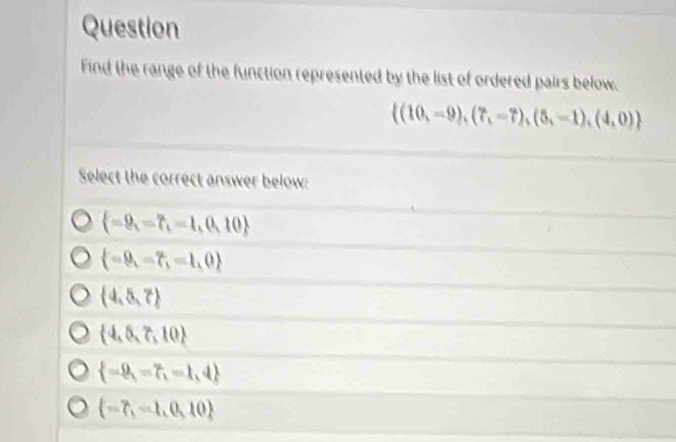 Question
Find the range of the function represented by the list of ordered pairs below.
 (10,-9),(7,-7),(5,-1),(4,0)
Select the correct answer below:
 =9,=7,=1,0,10
 =9,=7,=1,0
 4,5,7
 4,5,7,10
 =9,=7,=1,4
 =7,=1,0,10