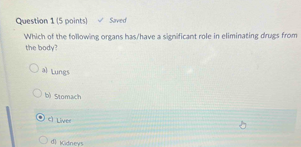 Saved
Which of the following organs has/have a significant role in eliminating drugs from
the body?
a) Lungs
b) Stomach
c) Liver
d) Kidneys