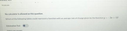 No calculator is allowed on this question 
Which of the following tables could represent a function with an average rate of change given by the fanction y=-3x+13? 
Elim ination Tool