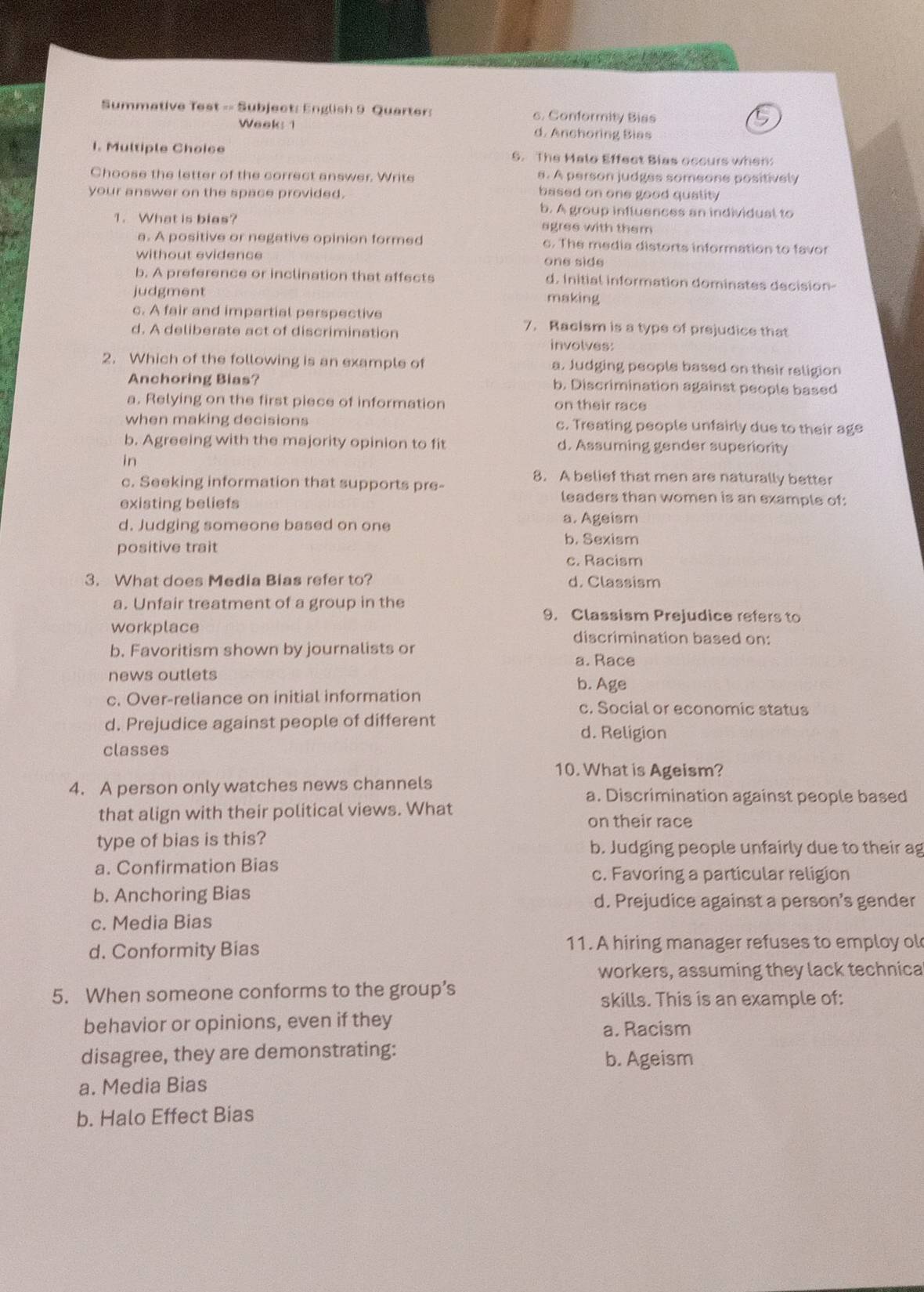 Summative Test -- Subject: English 9 Quarter: c. Conformity Biss
Week: 1 d. Anchoring Bias
I. Multiple Choice 6. The Malo Effect Bias occurs when
Choose the letter of the correct answer. Write s. A person judges someone positively
your answer on the space provided.
based on one good quality 
b. A group influences an individual to
1. What is blas? agres with them
a. A positive or negative opinion formed c. The media distorts information to favor
without evidence one side
b. A preference or inclination that affects d. Initial information dominates decision-
judgment making
c. A fair and impartial perspective 7.Raelsm is a type of prejudice that
d. A deliberate act of discrimination involves:
2. Which of the following is an example of a. Judging people based on their religion
Anchoring Bias? b. Discrimination against people based
a. Relying on the first piece of information on their race
when making decisions c. Treating people unfairly due to their age
b. Agreeing with the majority opinion to fit d. Assuming gender superiority
in
8. A belief that men are naturally better
c. Seeking information that supports pre-
existing beliefs
leaders than women is an example of:
d. Judging someone based on one
a. Ageism
positive trait
b. Sexism
c. Racism
3. What does Media Bias refer to? d. Classism
a. Unfair treatment of a group in the
9. Classism Prejudice refers to
workplace
discrimination based on:
b. Favoritism shown by journalists or
a. Race
news outlets b. Age
c. Over-reliance on initial information c. Social or economic status
d. Prejudice against people of different
d. Religion
classes
10. What is Ageism?
4. A person only watches news channels a. Discrimination against people based
that align with their political views. What
on their race
type of bias is this? b. Judging people unfairly due to their ag
a. Confirmation Bias
c. Favoring a particular religion
b. Anchoring Bias d. Prejudice against a person’s gender
c. Media Bias
d. Conformity Bias 11. A hiring manager refuses to employ ol
workers, assuming they lack technica
5. When someone conforms to the group’s
skills. This is an example of:
behavior or opinions, even if they a. Racism
disagree, they are demonstrating: b. Ageism
a. Media Bias
b. Halo Effect Bias