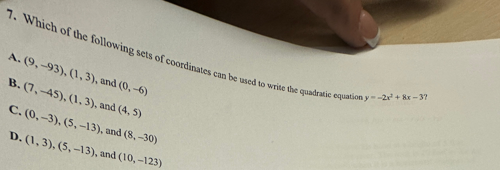 Which of the following sets of coordinates can be used to write the quadratic equatio
A. (9,-93),(1,3) , and (0,-6)
B. (7,-45), (1,3) , and (4,5)
y=-2x^2+8x-3 ?
C. (0,-3), (5,-13) , and (8,-30)
D. (1,3), (5,-13) , and (10,-123)