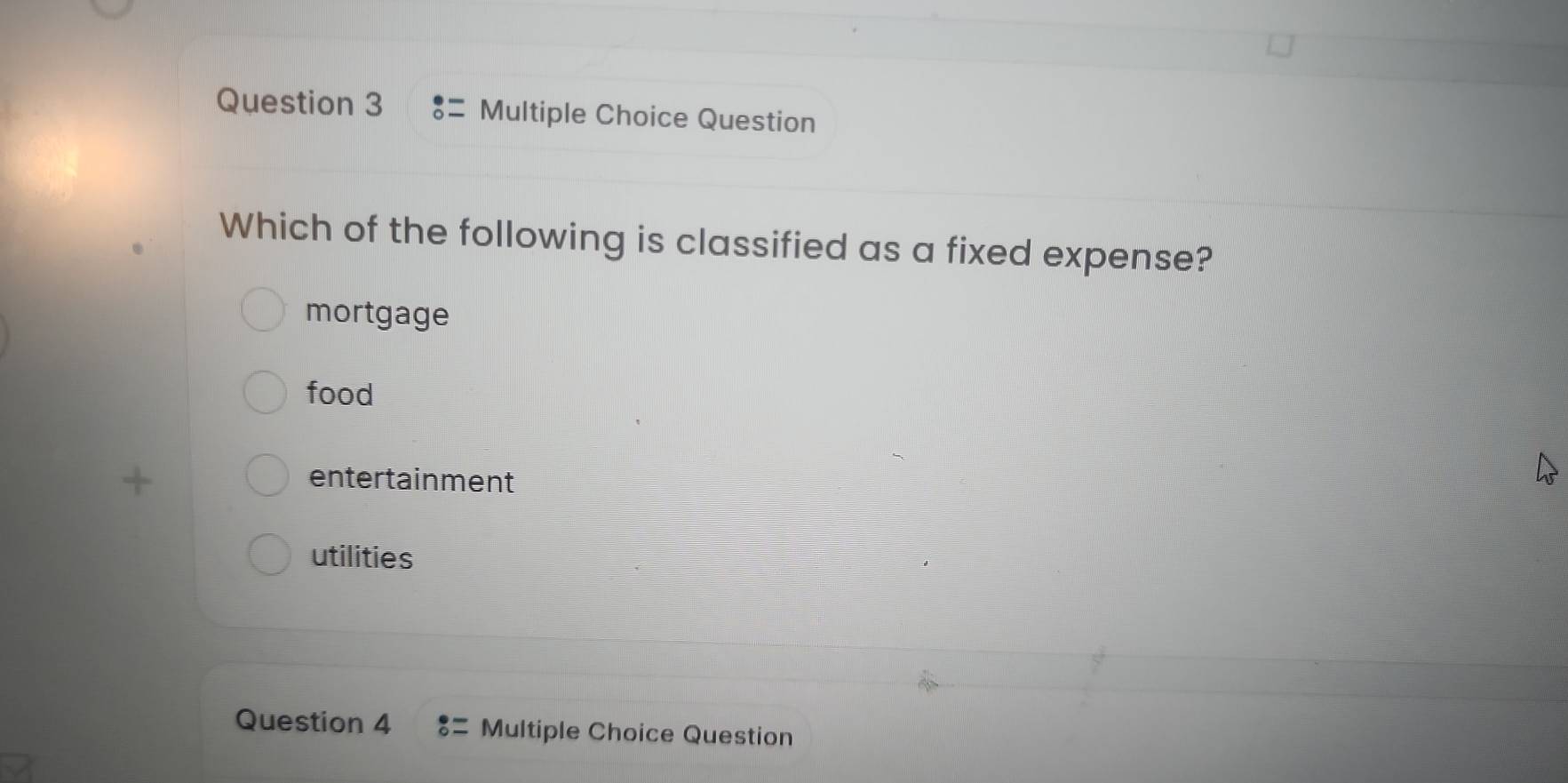 Question
Which of the following is classified as a fixed expense?
mortgage
food
entertainment
utilities
Question 4 Multiple Choice Question