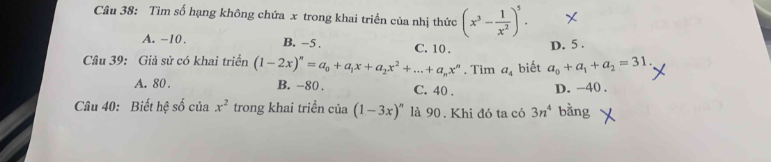 Tìm số hạng không chứa x trong khai triền của nhị thức (x^3- 1/x^2 )^5.
A. -10. B. -5.
C. 10. D. 5.
Câu 39: Giả sử có khai triển (1-2x)^n=a_0+a_1x+a_2x^2+...+a_nx^n. Tìm a_4 biết a_0+a_1+a_2=31.
A. 80. B. -80. C. 40. D. -40.
Câu 40: Biết hệ số của x^2 trong khai triển của (1-3x)^n là 90. Khi đó ta có 3n^4 bằng