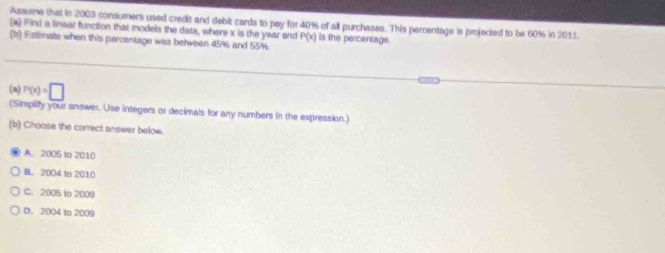 Assume that in 2003 consumers used credit and debit cards to pay for 40% of all purchases. This percentage is projected to be 60% in 2011.
(a) Find a linear function that models the data, where x is the year and P(x) is the percentage.
(b) Estimate when this percentage was betwean 45% and 55%.
(a P(x)=□
(Simplify your answer. Use integers or decimals for any numbers in the expression.)
(b) Choose the correct answer below.
A. 2005 to 2010
B. 2004 to 2010
C. 2005 to 2009
D. 2004 to 2009