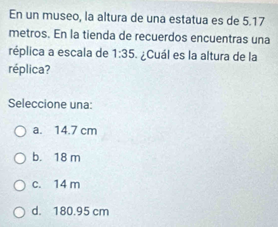 En un museo, la altura de una estatua es de 5.17
metros. En la tienda de recuerdos encuentras una
réplica a escala de 1:35 ¿Cuál es la altura de la
réplica?
Seleccione una:
a. 14.7 cm
b. 18 m
c. 14 m
d. 180.95 cm