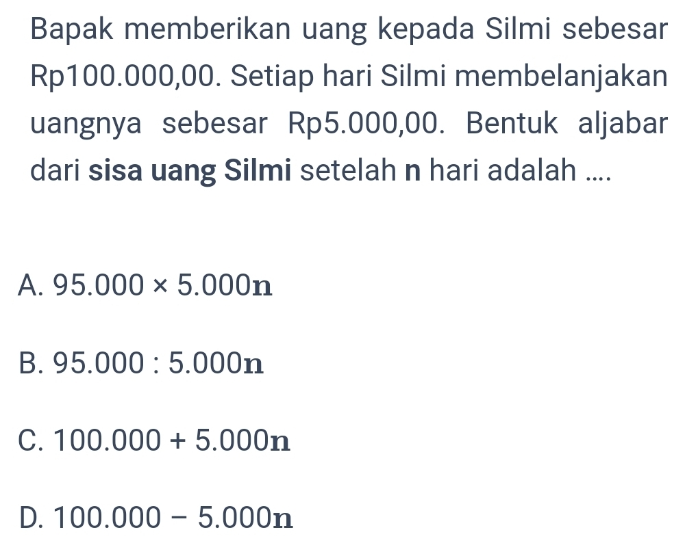 Bapak memberikan uang kepada Silmi sebesar
Rp100.000,00. Setiap hari Silmi membelanjakan
uangnya sebesar Rp5.000,00. Bentuk aljabar
dari sisa uang Silmi setelah n hari adalah ....
A. 95.000* 5.000n
B. 95.000:5.000n
C. 100.000+5.000n
D. 100.000-5.000n