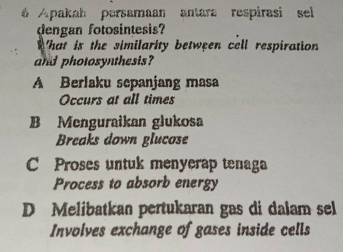 Apakah persamaan antara respirasi sel
dengan fotosintesis?
What is the similarity between cell respiration 
and pholosynthesis?
A Berlaku sepanjang masa
Occurs at all times
B Menguraikan glukosa
Breaks down glucose
C Proses untuk menyerap tenaga
Process to absorb energy
D Melibatkan pertukaran gas di dalam sel
Involves exchange of gases inside cells