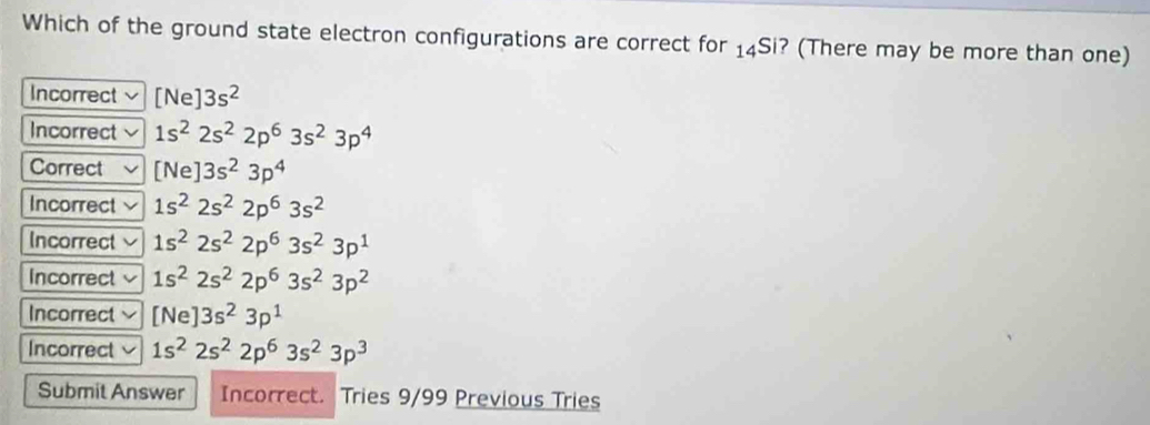 Which of the ground state electron configurations are correct for _14S ? (There may be more than one)
Incorrect [Ne ]3s^2
Incorrect 1s^22s^22p^63s^23p^4
Correct [Ne]3s^23p^4
Incorrect 1s^22s^22p^63s^2
Incorrect 1s^22s^22p^63s^23p^1
Incorrect 1s^22s^22p^63s^23p^2
Incorrect [Ne]3s^23p^1
Incorrect 1s^22s^22p^63s^23p^3
Submit Answer Incorrect. Tries 9/99 Previous Tries